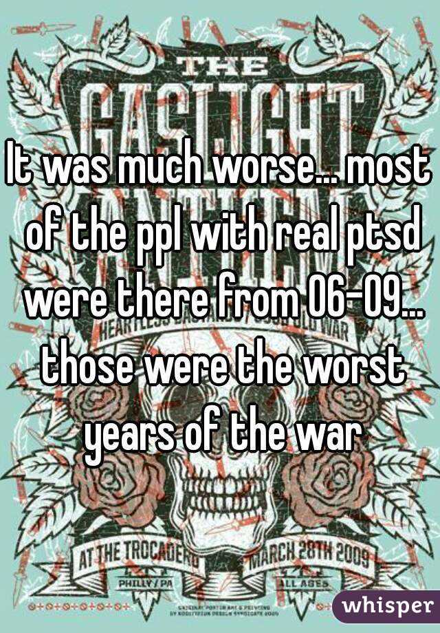 It was much worse... most of the ppl with real ptsd were there from 06-09... those were the worst years of the war