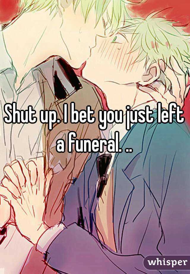 Shut up. I bet you just left a funeral. .. 