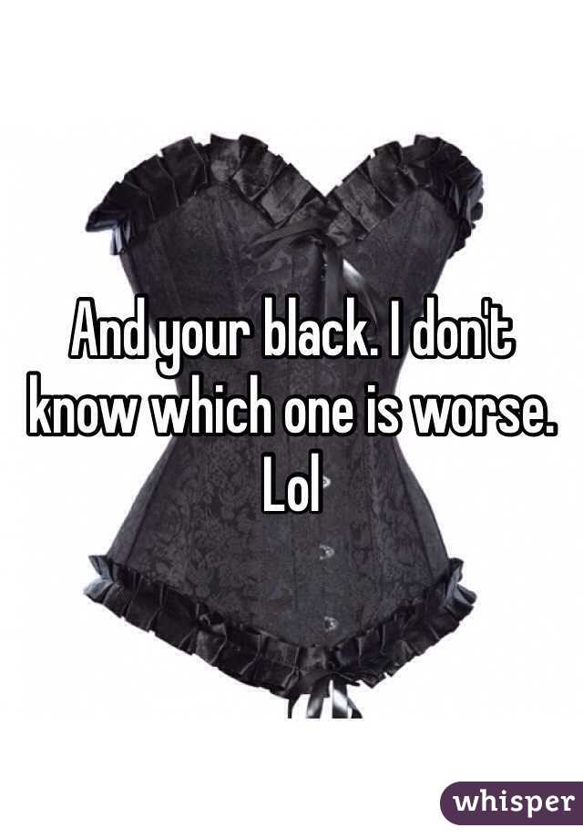 And your black. I don't know which one is worse. Lol