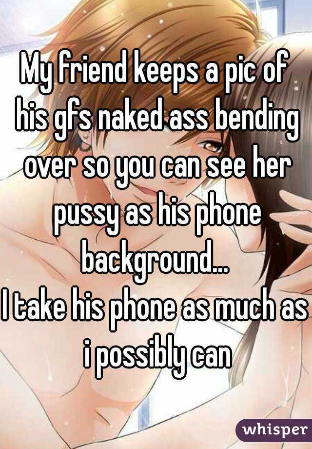 My friend keeps a pic of his gfs naked ass bending over so you can see her pussy as his phone background... 
I take his phone as much as i possibly can