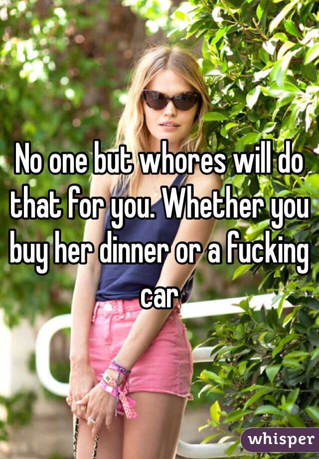 No one but whores will do that for you. Whether you buy her dinner or a fucking car