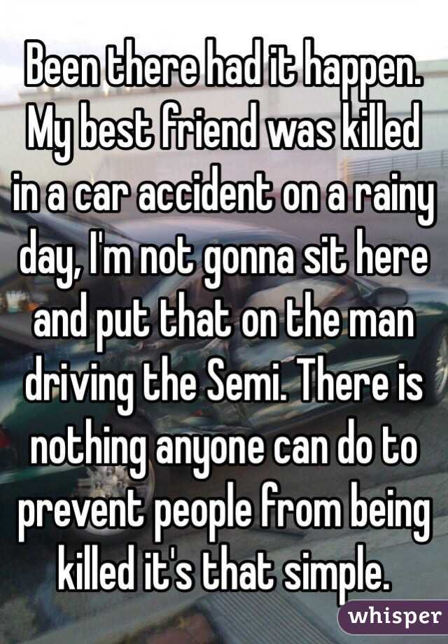 Been there had it happen. My best friend was killed in a car accident on a rainy day, I'm not gonna sit here and put that on the man driving the Semi. There is nothing anyone can do to prevent people from being killed it's that simple. 