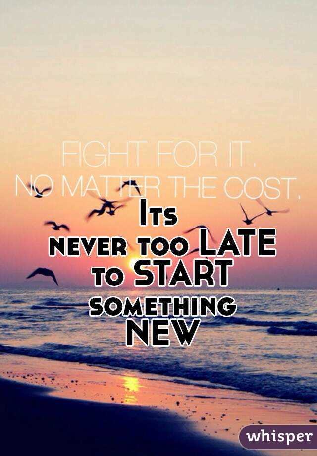 Its 
never too LATE
to START something 
NEW