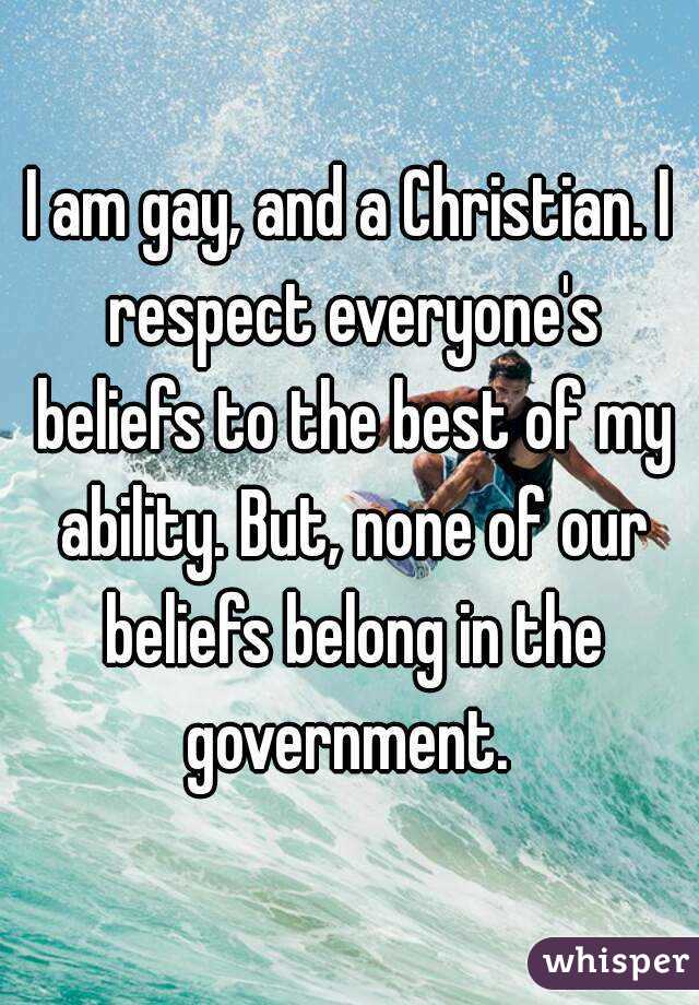 I am gay, and a Christian. I respect everyone's beliefs to the best of my ability. But, none of our beliefs belong in the government. 
