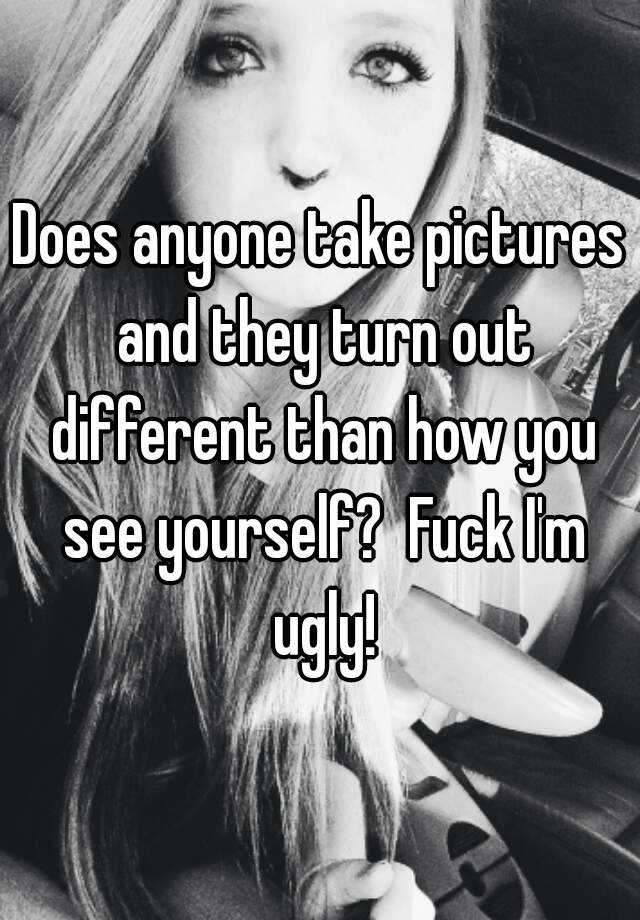 Does Anyone Take Pictures And They Turn Out Different Than How You See Yourself Fuck Im Ugly