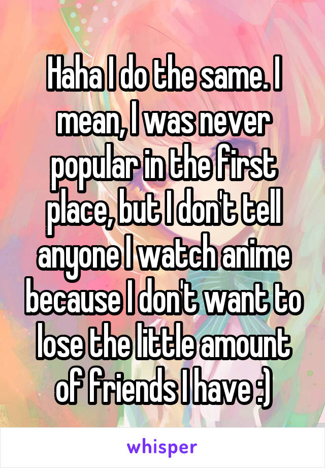 Haha I do the same. I mean, I was never popular in the first place, but I don't tell anyone I watch anime because I don't want to lose the little amount of friends I have :)