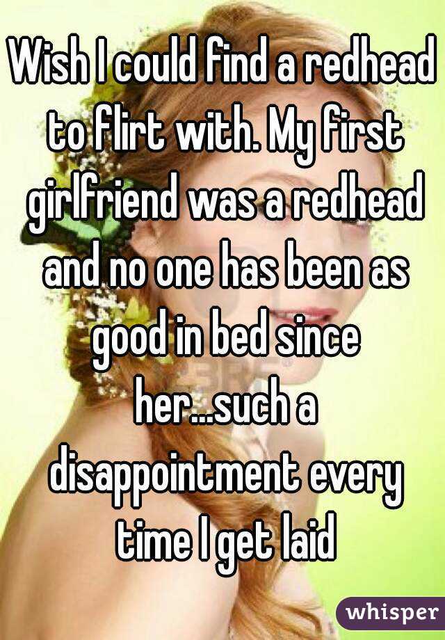 Wish I could find a redhead to flirt with. My first girlfriend was a redhead and no one has been as good in bed since her...such a disappointment every time I get laid