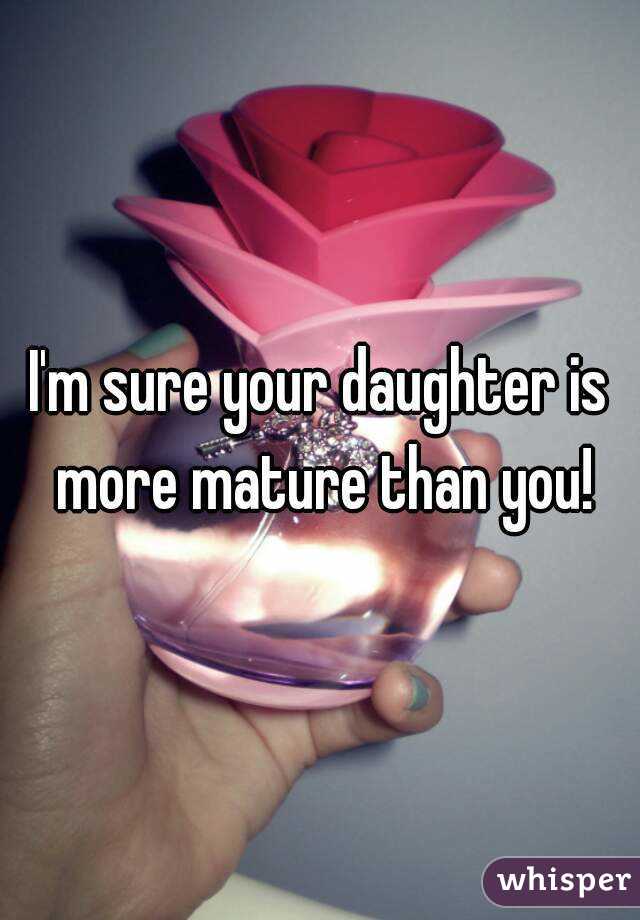 I'm sure your daughter is more mature than you!