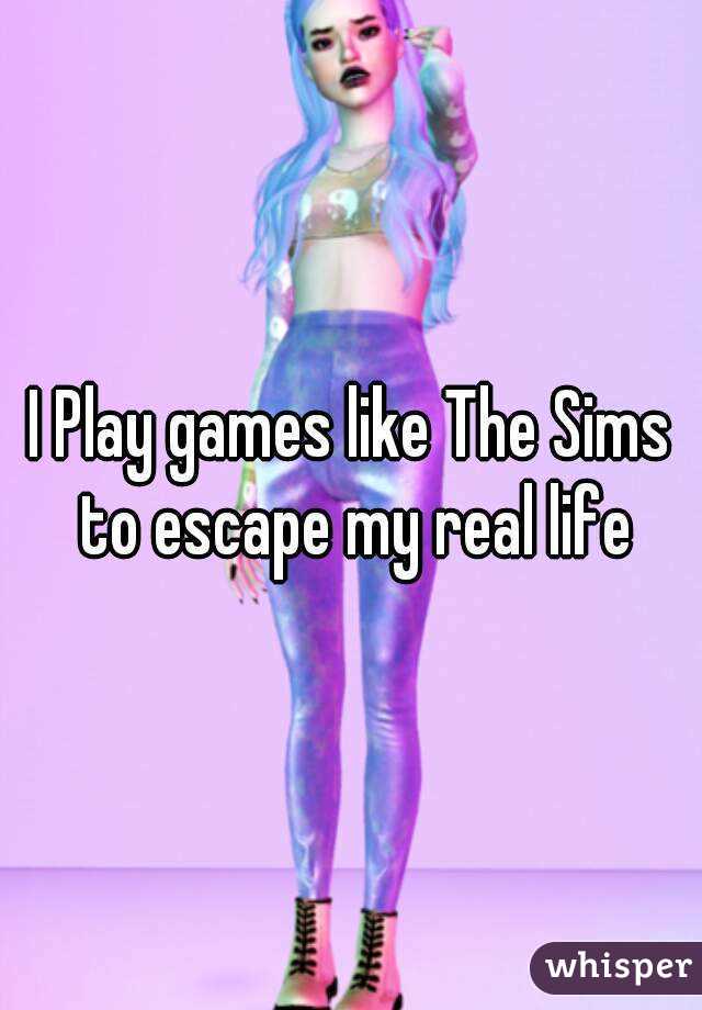 I Play games like The Sims to escape my real life