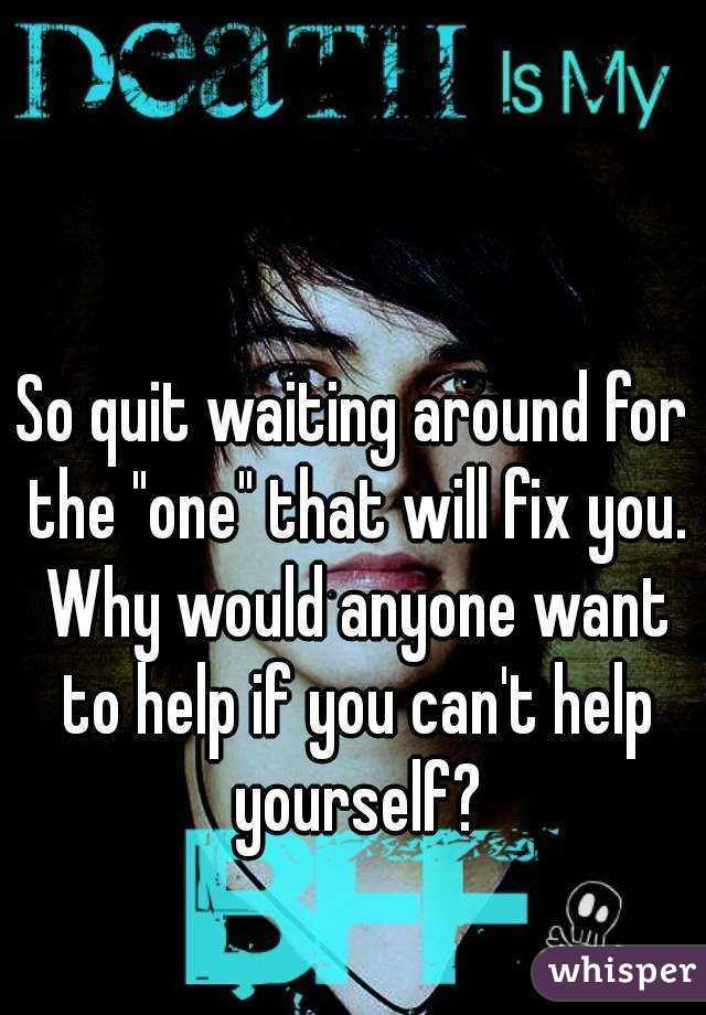 So quit waiting around for the "one" that will fix you. Why would anyone want to help if you can't help yourself?
