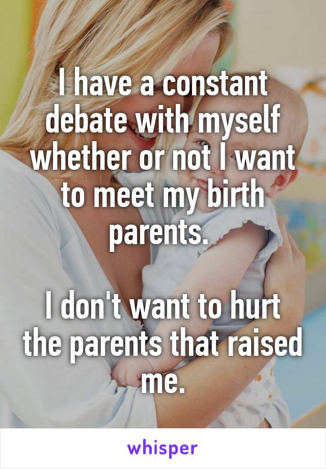 I have a constant debate with myself whether or not I want to meet my birth parents. 

I don't want to hurt the parents that raised me.