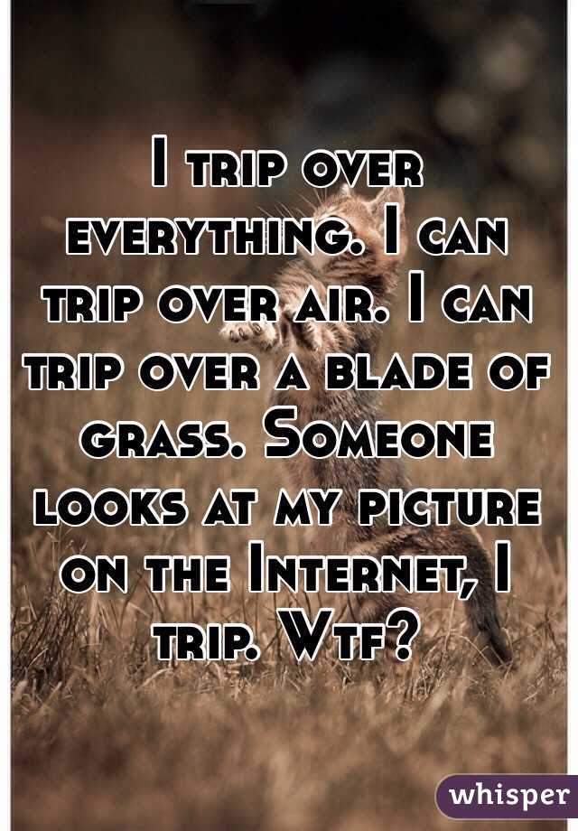 I trip over everything. I can trip over air. I can trip over a blade of grass. Someone looks at my picture on the Internet, I trip. Wtf?