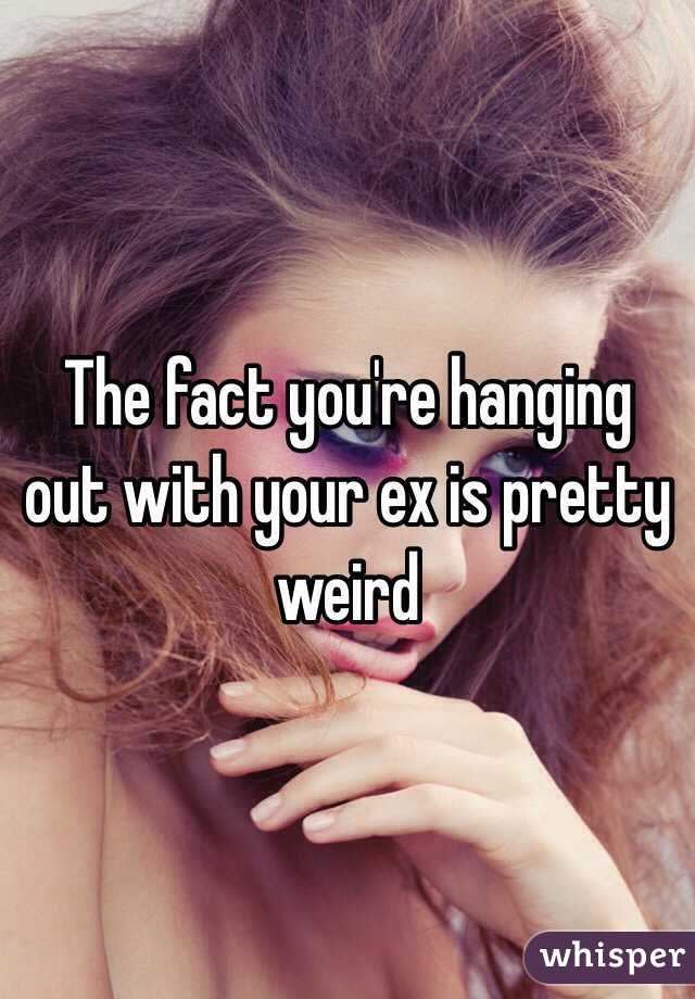 The fact you're hanging out with your ex is pretty weird