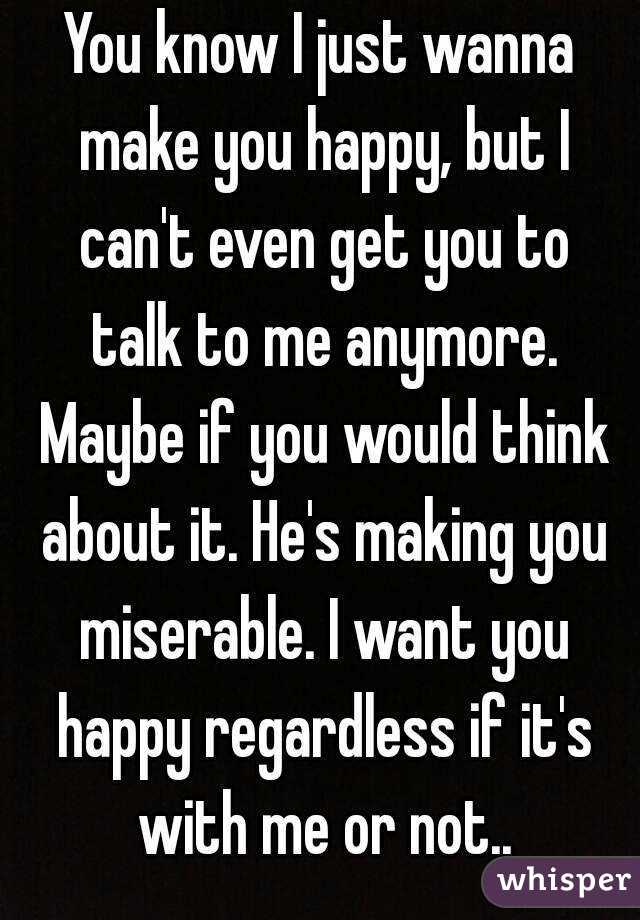 You know I just wanna make you happy, but I can't even get you to talk to me anymore. Maybe if you would think about it. He's making you miserable. I want you happy regardless if it's with me or not..