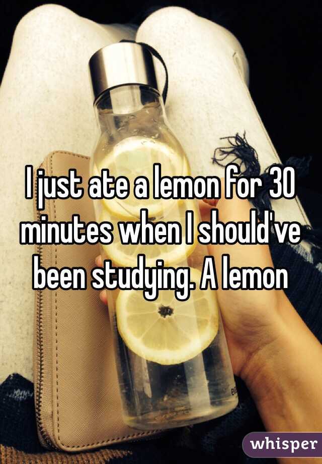I just ate a lemon for 30 minutes when I should've been studying. A lemon