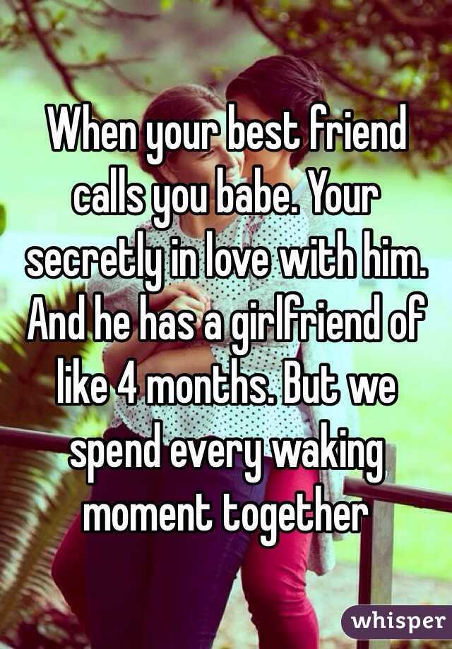 When your best friend calls you babe. Your secretly in love with him. And he has a girlfriend of like 4 months. But we spend every waking moment together 
