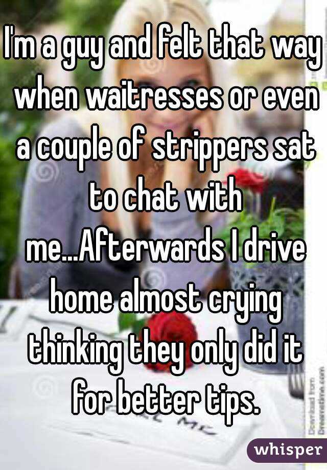 I'm a guy and felt that way when waitresses or even a couple of strippers sat to chat with me...Afterwards I drive home almost crying thinking they only did it for better tips.