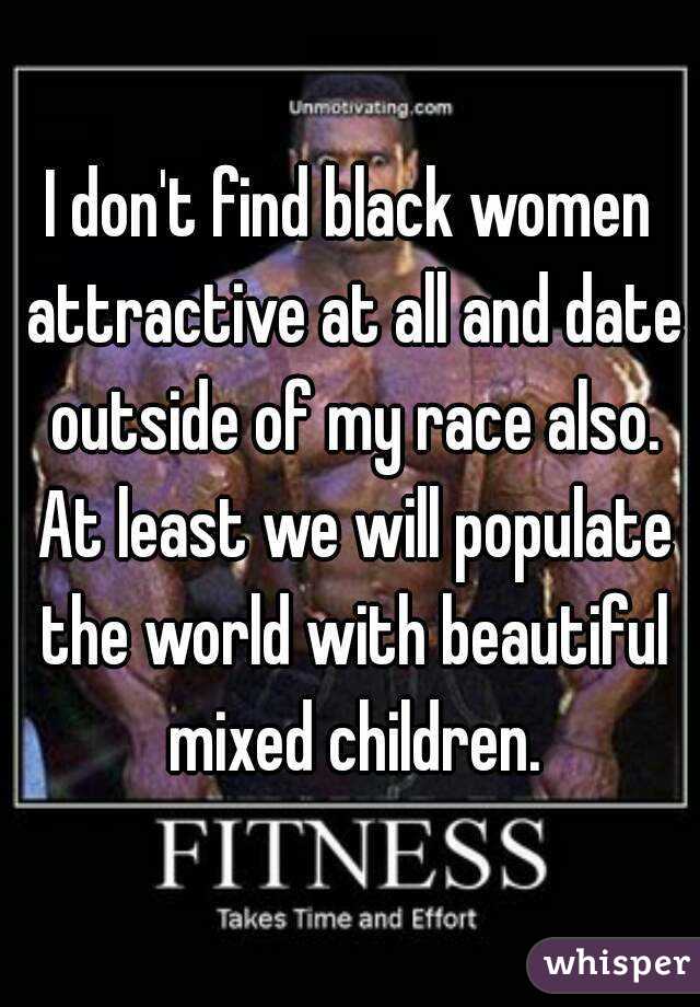 I don't find black women attractive at all and date outside of my race also. At least we will populate the world with beautiful mixed children.