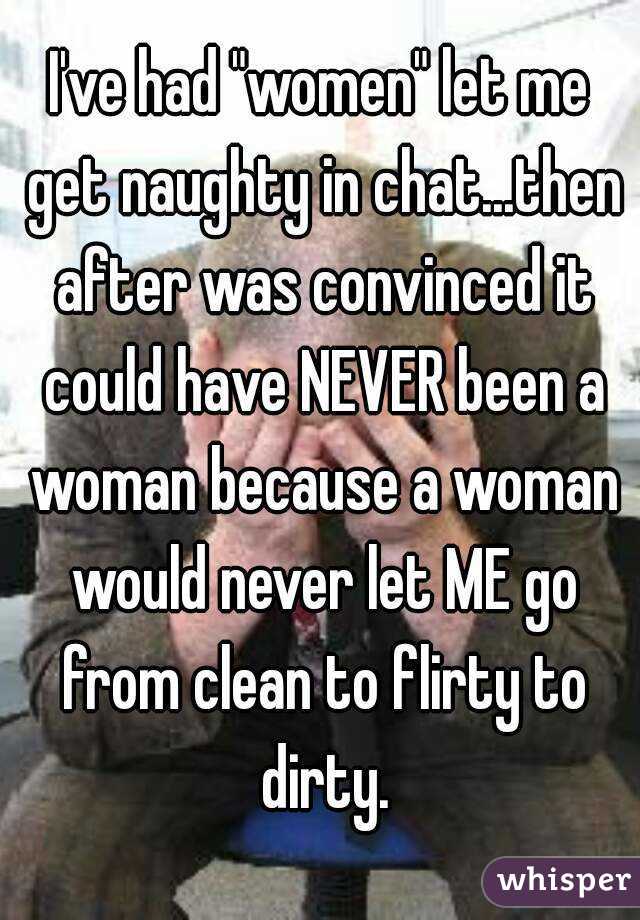 I've had "women" let me get naughty in chat...then after was convinced it could have NEVER been a woman because a woman would never let ME go from clean to flirty to dirty.