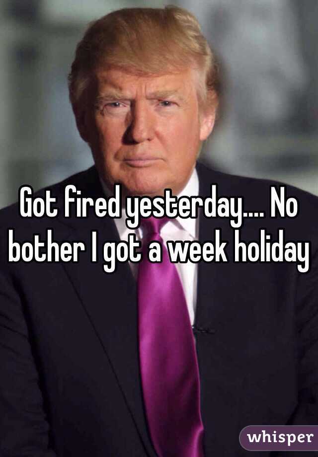 Got fired yesterday.... No bother I got a week holiday