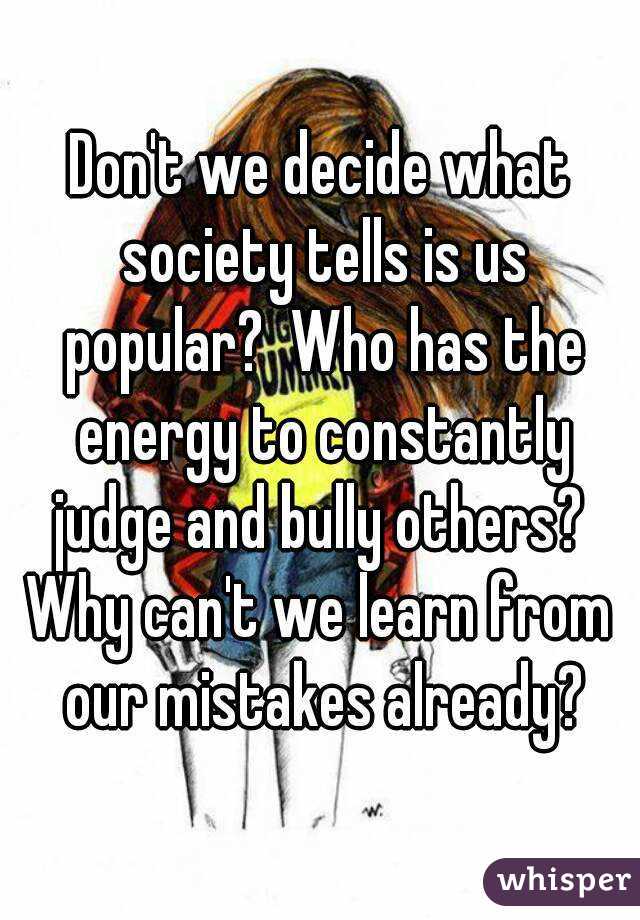 Don't we decide what society tells is us popular?  Who has the energy to constantly judge and bully others? 
Why can't we learn from our mistakes already?