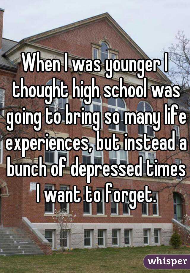 When I was younger I thought high school was going to bring so many life experiences, but instead a bunch of depressed times I want to forget.