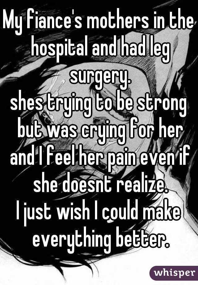 My fiance's mothers in the hospital and had leg surgery.
shes trying to be strong but was crying for her and I feel her pain even if she doesnt realize.
I just wish I could make everything better.
