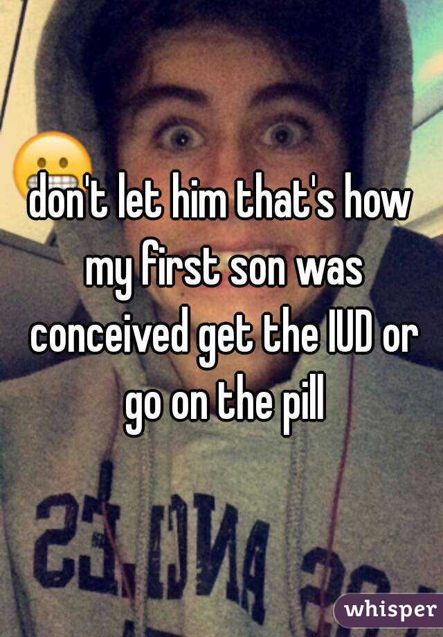 don't let him that's how my first son was conceived get the IUD or go on the pill