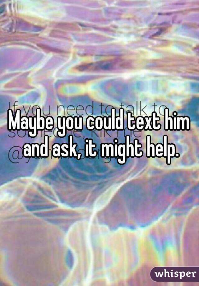 Maybe you could text him and ask, it might help.