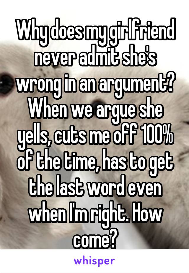 Why does my girlfriend never admit she's wrong in an argument? When we argue she yells, cuts me off 100% of the time, has to get the last word even when I'm right. How come?