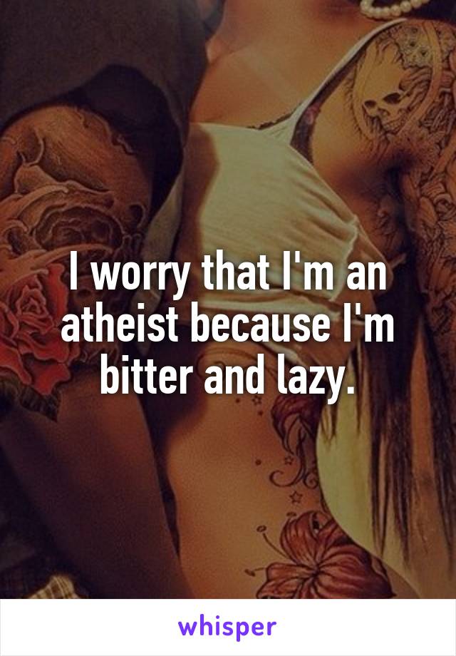 I worry that I'm an atheist because I'm bitter and lazy.