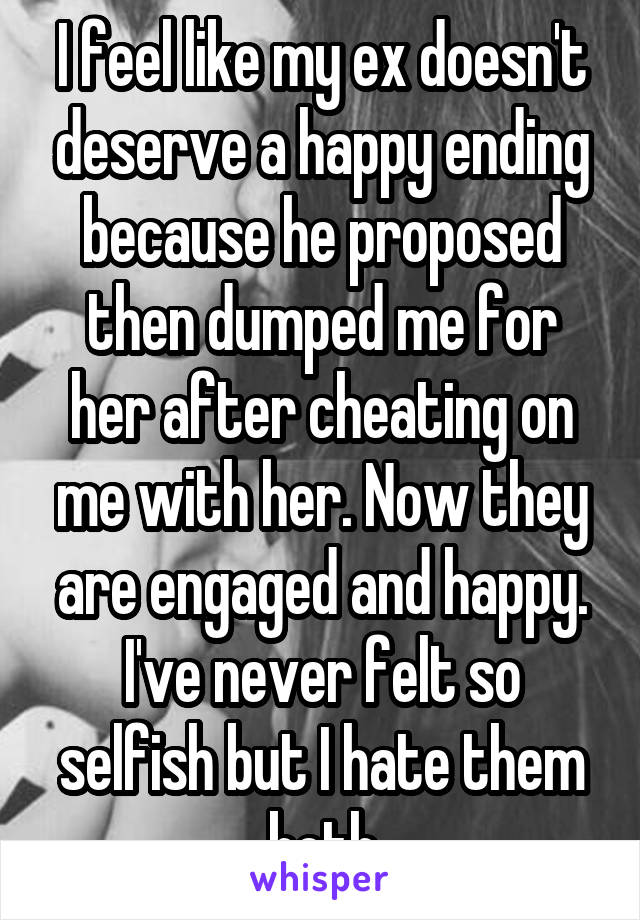 I feel like my ex doesn't deserve a happy ending because he proposed then dumped me for her after cheating on me with her. Now they are engaged and happy. I've never felt so selfish but I hate them both