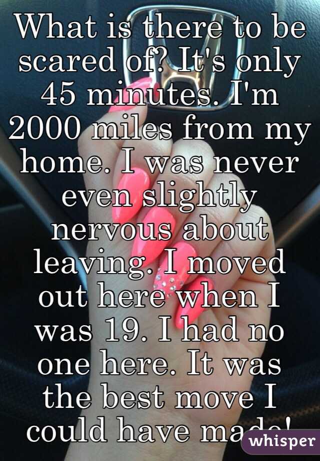 What is there to be scared of? It's only 45 minutes. I'm 2000 miles from my home. I was never even slightly nervous about leaving. I moved out here when I was 19. I had no one here. It was the best move I could have made!