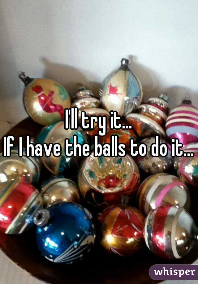 I'll try it...
If I have the balls to do it...