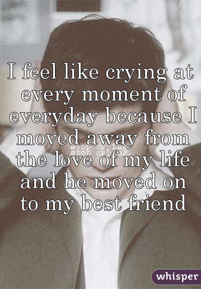 I feel like crying at every moment of everyday because I moved away from the love of my life and he moved on to my best friend