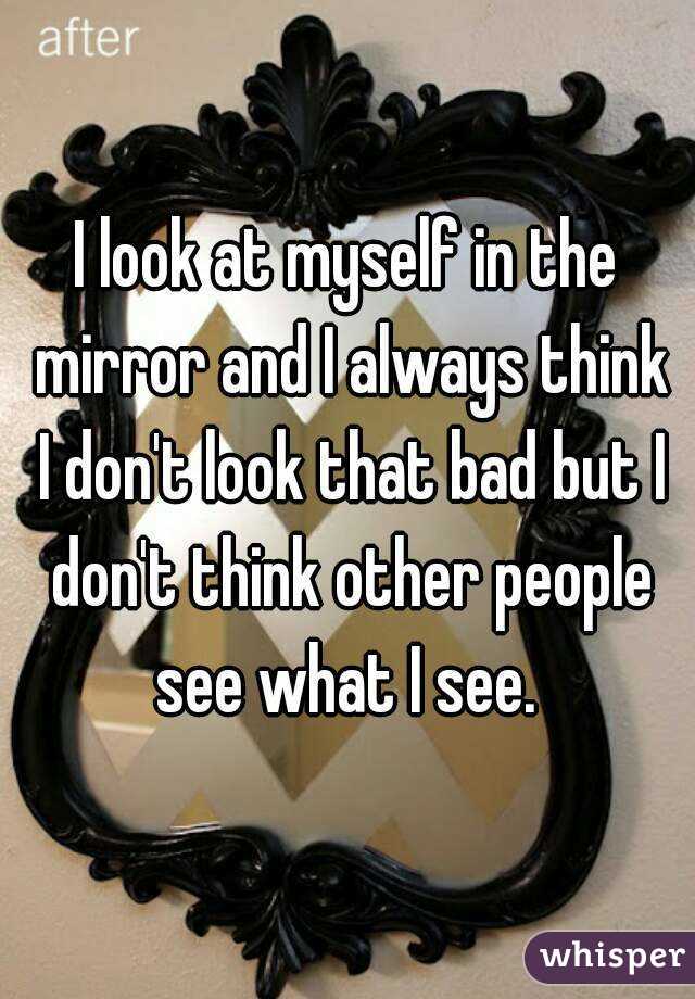 I look at myself in the mirror and I always think I don't look that bad but I don't think other people see what I see. 
