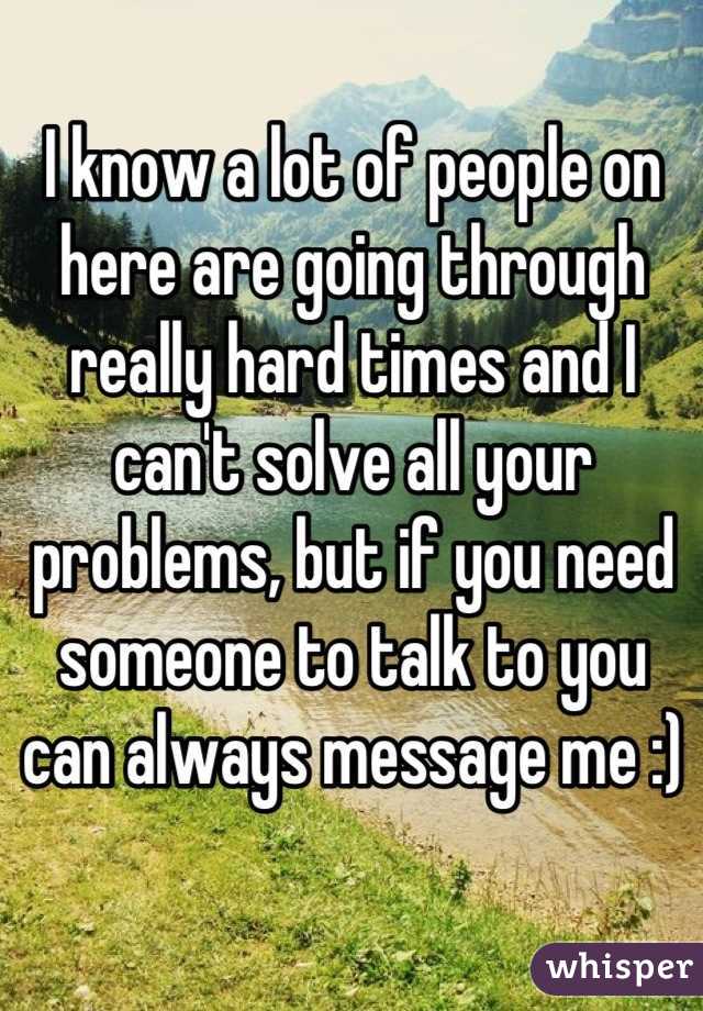 I know a lot of people on here are going through really hard times and I can't solve all your problems, but if you need someone to talk to you can always message me :)