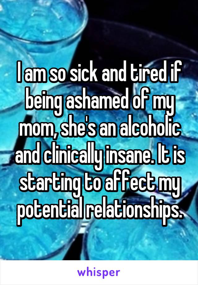 I am so sick and tired if being ashamed of my mom, she's an alcoholic and clinically insane. It is starting to affect my potential relationships.