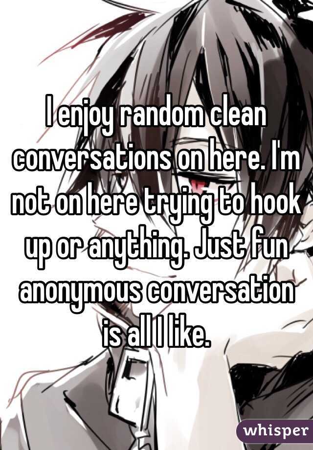 I enjoy random clean conversations on here. I'm not on here trying to hook up or anything. Just fun anonymous conversation is all I like.