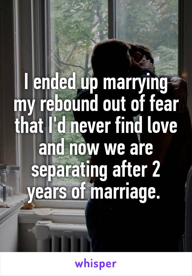 I ended up marrying my rebound out of fear that I'd never find love and now we are separating after 2 years of marriage. 