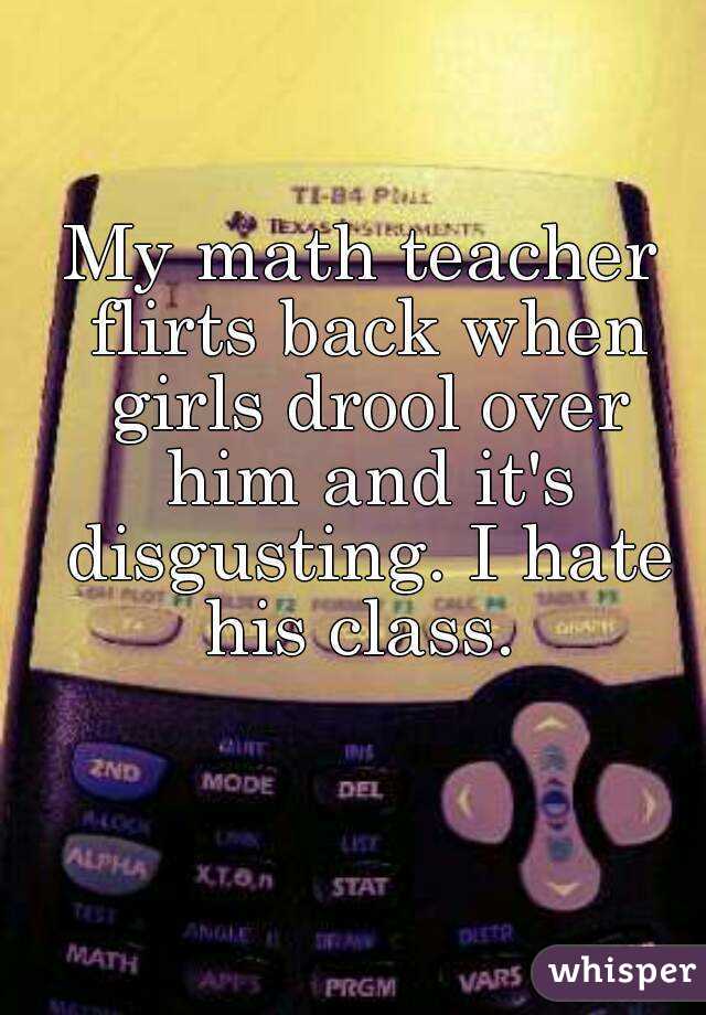 My math teacher flirts back when girls drool over him and it's disgusting. I hate his class. 