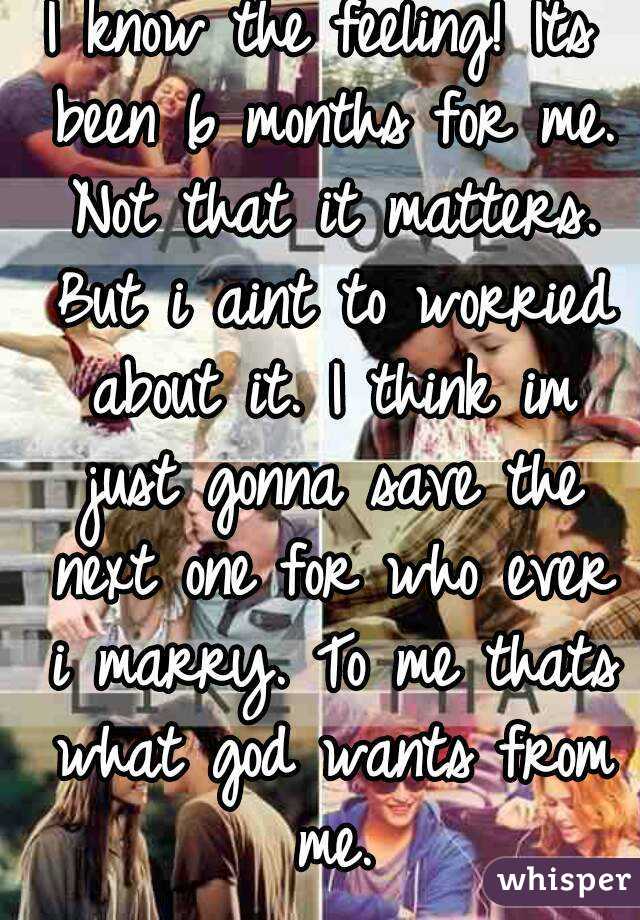 I know the feeling! Its been 6 months for me. Not that it matters. But i aint to worried about it. I think im just gonna save the next one for who ever i marry. To me thats what god wants from me.