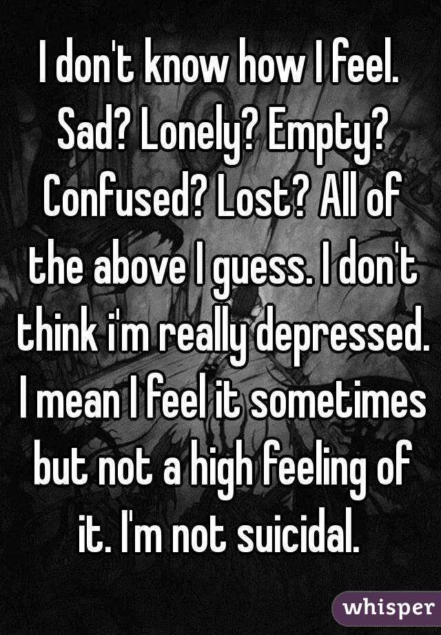I don't know how I feel. Sad? Lonely? Empty? Confused? Lost? All of the above I guess. I don't think i'm really depressed. I mean I feel it sometimes but not a high feeling of it. I'm not suicidal. 