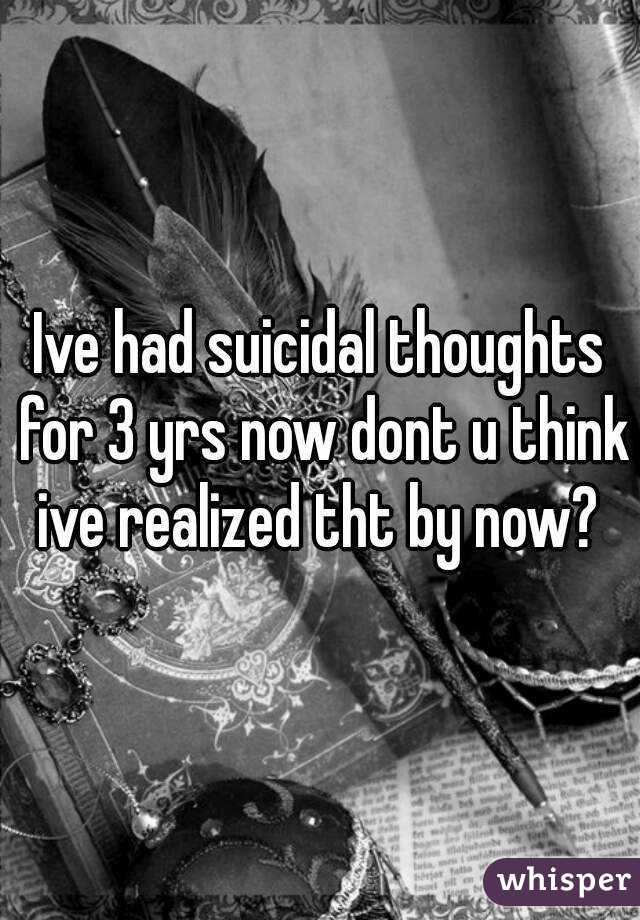 Ive had suicidal thoughts for 3 yrs now dont u think ive realized tht by now? 