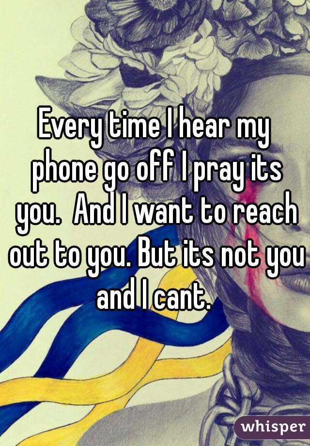 Every time I hear my phone go off I pray its you.  And I want to reach out to you. But its not you and I cant. 
