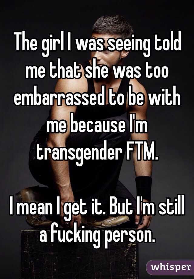 The girl I was seeing told me that she was too embarrassed to be with me because I'm transgender FTM. 

I mean I get it. But I'm still a fucking person. 