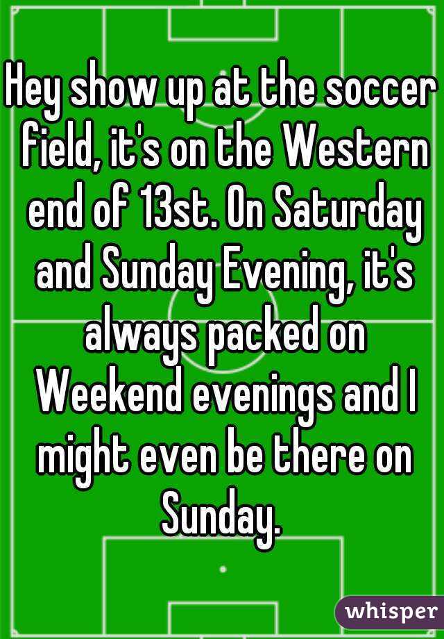 Hey show up at the soccer field, it's on the Western end of 13st. On Saturday and Sunday Evening, it's always packed on Weekend evenings and I might even be there on Sunday. 