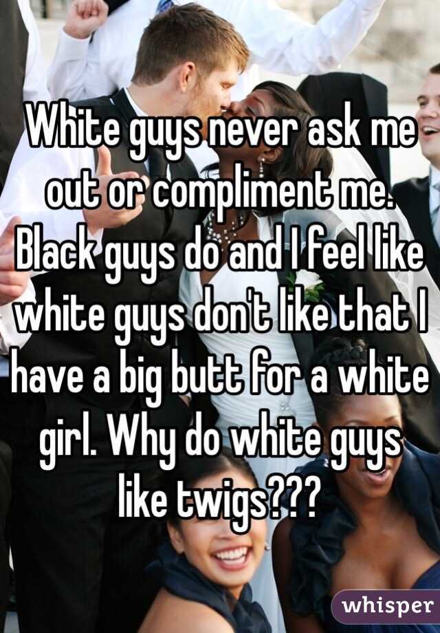 White guys never ask me out or compliment me. Black guys do and I feel like white guys don't like that I have a big butt for a white girl. Why do white guys like twigs??? 