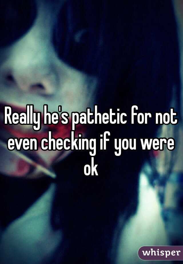 Really he's pathetic for not even checking if you were ok