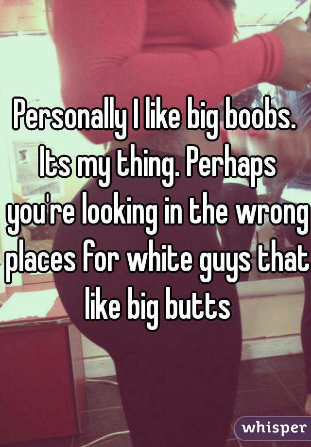 Personally I like big boobs. Its my thing. Perhaps you're looking in the wrong places for white guys that like big butts